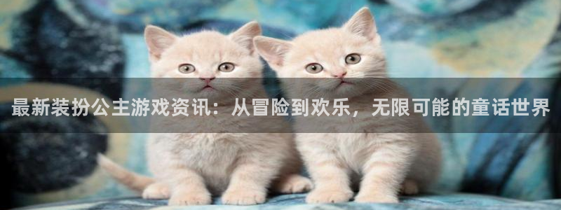 星欧娱乐4主管：最新装扮公主游戏资讯：从冒险到欢乐，无限可能